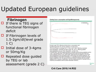 Updated European guidelines
 If there is TEG signs of
functional fibrinogen
deficit
 If Fibrinogen levels of
1.5-2gm/dl(level grade
1 C)
 Initial dose of 3-4gms
or 50mg/Kg
 Repeated dose guided
by TEG or lab
assessment (grade 2 C)
Crit Care 2010;14:R52
Fibrinogen
 