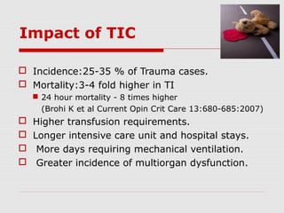 Impact of TIC
 Incidence:25-35 % of Trauma cases.
 Mortality:3-4 fold higher in TI
 24 hour mortality - 8 times higher
(Brohi K et al Current Opin Crit Care 13:680-685:2007)
 Higher transfusion requirements.
 Longer intensive care unit and hospital stays.
 More days requiring mechanical ventilation.
 Greater incidence of multiorgan dysfunction.
 