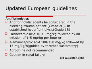 Updated European guidelines
 Antifibrinolytic agents be considered in the
bleeding trauma patient (Grade 2C). In
established hyperfibrinolysis(Grade 1B)
 Tranexamic acid 10-15 mg/kg followed by an
infusion of 1-5 mg/kg per hour or
 ε-aminocaproic acid 100-150 mg/kg followed by
15 mg/kg/h(guided by thromboelastometry)
 Aprotinine not recommended
 Caution in renal failure
Crit Care 2010;14:R52
Antifibrinolytics
 