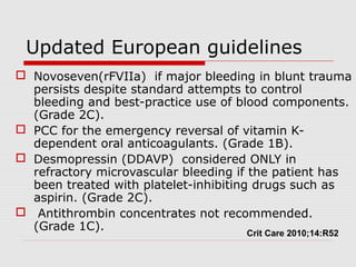 Updated European guidelines
 Novoseven(rFVIIa) if major bleeding in blunt trauma
persists despite standard attempts to control
bleeding and best-practice use of blood components.
(Grade 2C).
 PCC for the emergency reversal of vitamin K-
dependent oral anticoagulants. (Grade 1B).
 Desmopressin (DDAVP) considered ONLY in
refractory microvascular bleeding if the patient has
been treated with platelet-inhibiting drugs such as
aspirin. (Grade 2C).
 Antithrombin concentrates not recommended.
(Grade 1C).
Crit Care 2010;14:R52
 