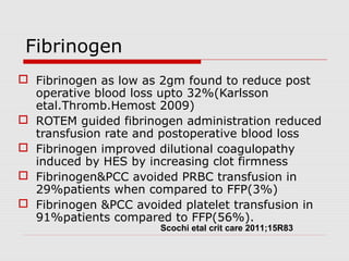 Fibrinogen
 Fibrinogen as low as 2gm found to reduce post
operative blood loss upto 32%(Karlsson
etal.Thromb.Hemost 2009)
 ROTEM guided fibrinogen administration reduced
transfusion rate and postoperative blood loss
 Fibrinogen improved dilutional coagulopathy
induced by HES by increasing clot firmness
 Fibrinogen&PCC avoided PRBC transfusion in
29%patients when compared to FFP(3%)
 Fibrinogen &PCC avoided platelet transfusion in
91%patients compared to FFP(56%).
Scochi etal crit care 2011;15R83
 
