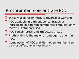 Prothrombin concentrate PCC
 Initially used for immediate reversal of warfarin
 PCC available in different concentration of
ingredients in different commercial products. only
factor 9 is standardised.
 PCC contain prothrombin&factors 7,9,10
 Prothrombin is the major thrombogenic agent in
PCC.
 Combination of PCC and Fibrinogen was found to
be most effective in liver injury.
 