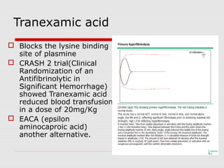 Tranexamic acid
 Blocks the lysine binding
site of plasmine
 CRASH 2 trial(Clinical
Randomization of an
Antifibrinolytic in
Significant Hemorrhage)
showed Tranexamic acid
reduced blood transfusion
in a dose of 20mg/Kg
 EACA (epsilon
aminocaproic acid)
another alternative.
 
