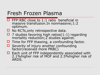 Fresh Frozen Plasma
 FFP:RBC close to 1:1 ratio beneficial in
massive transfusion.In nonmassive;1:2
optimum.
 No RCTs,only retrospective data.
 7 studies favoring high ratios(1:1) regarding
mortality reduction;2 studies against.
 Time for FFP thawing, a confounding factor.
 Severity of injury another confounding
factor(received more PRBC)
 Each unit of FFP independently associated with
2.1%higher risk of MOF and 2.5%higher risk of
ARDS.
 