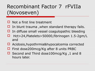 Recombinant Factor 7 rFVIIa
(Novoseven)
 Not a first line treatment
 In blunt trauma ,when standard therapy fails.
 In diffuse small vessel coagulopathic bleeding
 Hct>24,Platelets>50000,fibrinogen 1.5-2gm/L
and
 Acidosis,hypothrmia&hypocalcemia corrected
 First dose200mcg/Kg after 8 units PRBC
 Second and Third dose100mcg/Kg ,1 and 8
hours later.
 