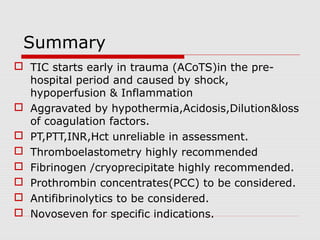 Summary
 TIC starts early in trauma (ACoTS)in the pre-
hospital period and caused by shock,
hypoperfusion & Inflammation
 Aggravated by hypothermia,Acidosis,Dilution&loss
of coagulation factors.
 PT,PTT,INR,Hct unreliable in assessment.
 Thromboelastometry highly recommended
 Fibrinogen /cryoprecipitate highly recommended.
 Prothrombin concentrates(PCC) to be considered.
 Antifibrinolytics to be considered.
 Novoseven for specific indications.
 