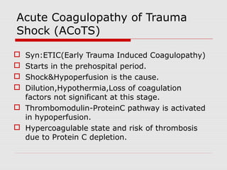 Acute Coagulopathy of Trauma
Shock (ACoTS)
 Syn:ETIC(Early Trauma Induced Coagulopathy)
 Starts in the prehospital period.
 Shock&Hypoperfusion is the cause.
 Dilution,Hypothermia,Loss of coagulation
factors not significant at this stage.
 Thrombomodulin-ProteinC pathway is activated
in hypoperfusion.
 Hypercoagulable state and risk of thrombosis
due to Protein C depletion.
 