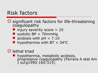 Risk factors
 significant risk factors for life-threatening
coagulopathy
 injury severity score > 25
 systolic BP < 70mmHg
 acidosis with pH < 7.10
 hypothermia with BT < 34℃
 lethal triad
 hypothermia, metabolic acidosis,
progressive coagulopathy (Ferrara A etal Am
J surg1990:160:515)
 