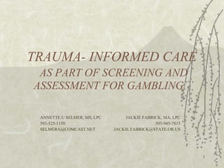 TRAUMA- INFORMED CARE   AS PART OF SCREENING AND ASSESSMENT FOR GAMBLING  ANNETTE U SELMER, MS, LPC   JACKIE FABRICK, MA, LPC 503-525-1150     503-945-7815 [email_address]     [email_address] 