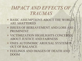 IMPACT AND EFFECTS OF TRAUMAS BASIC ASSUMPTIONS ABOUT THE WORLD ARE SHATTERED ISSUES OF BEREAVEMENT AND LOSS ARE PROMINENT VICTIMIZATION HIGHLIGHTS CONCERNS ABOUT JUSTICE AND FAIRNESS ONES AUTONOMIC AROUSAL SYSTEM IS OUT OF BALANCE FEELINGS AND IMAGES OF DEATH AND DOOM 