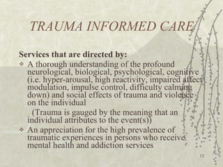 TRAUMA INFORMED CARE Services that are directed by: A thorough understanding of the profound neurological, biological, psychological, cognitive (i.e. hyper-arousal, high reactivity, impaired affect modulation, impulse control, difficulty calming down) and social effects of trauma and violence on the individual  (Trauma is gauged by the meaning that an individual attributes to the event(s))  An appreciation for the high prevalence of traumatic experiences in persons who receive mental health and addiction services 