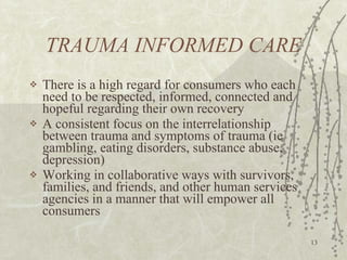TRAUMA INFORMED CARE There is a high regard for consumers who each need to be respected, informed, connected and hopeful regarding their own recovery A consistent focus on the interrelationship between trauma and symptoms of trauma (ie gambling, eating disorders, substance abuse, depression) Working in collaborative ways with survivors, families, and friends, and other human services agencies in a manner that will empower all consumers 