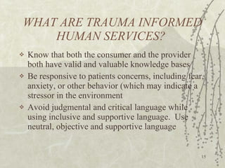 WHAT ARE TRAUMA INFORMED HUMAN SERVICES? Know that both the consumer and the provider both have valid and valuable knowledge bases Be responsive to patients concerns, including fear, anxiety, or other behavior (which may indicate a stressor in the environment Avoid judgmental and critical language while using inclusive and supportive language.  Use neutral, objective and supportive language 