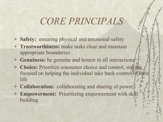CORE PRINCIPALS Safety:   ensuring physical and emotional safety Trustworthiness:  make tasks clear and maintain appropriate boundaries Genuiness:  be genuine and honest in all interactions Choice:  Prioritize consumer choice and control, staying focused on helping the individual take back control of their life Collaboration:   collaborating and sharing of power Empowerment:   Prioritizing empowerment with skill building 