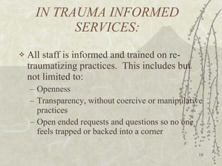 IN TRAUMA INFORMED SERVICES: All staff is informed and trained on re-traumatizing practices.  This includes but not limited to: Openness Transparency, without coercive or manipulative practices Open ended requests and questions so no one feels trapped or backed into a corner 