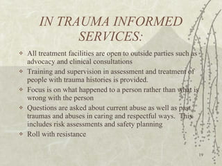 IN TRAUMA INFORMED SERVICES: All treatment facilities are open to outside parties such as advocacy and clinical consultations Training and supervision in assessment and treatment of people with trauma histories is provided. Focus is on what happened to a person rather than what is wrong with the person Questions are asked about current abuse as well as past traumas and abuses in caring and respectful ways.  This includes risk assessments and safety planning Roll with resistance 