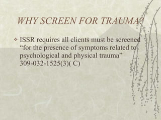 WHY SCREEN FOR TRAUMA? ISSR requires all clients must be screened “for the presence of symptoms related to psychological and physical trauma”  309-032-1525(3)( C) 