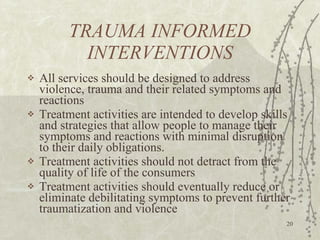 TRAUMA INFORMED INTERVENTIONS All services should be designed to address violence, trauma and their related symptoms and reactions Treatment activities are intended to develop skills and strategies that allow people to manage their symptoms and reactions with minimal disruption to their daily obligations. Treatment activities should not detract from the quality of life of the consumers Treatment activities should eventually reduce or eliminate debilitating symptoms to prevent further traumatization and violence 