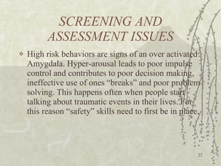 SCREENING AND ASSESSMENT ISSUES High risk behaviors are signs of an over activated Amygdala. Hyper-arousal leads to poor impulse control and contributes to poor decision making, ineffective use of ones “breaks” and poor problem solving. This happens often when people start talking about traumatic events in their lives. For this reason “safety” skills need to first be in place. 