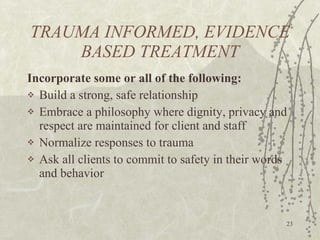 TRAUMA INFORMED, EVIDENCE BASED TREATMENT Incorporate some or all of the following: Build a strong, safe relationship Embrace a philosophy where dignity, privacy and respect are maintained for client and staff Normalize responses to trauma Ask all clients to commit to safety in their words and behavior 