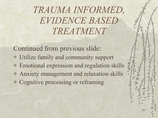 TRAUMA INFORMED, EVIDENCE BASED TREATMENT Continued from previous slide: Utilize family and community support Emotional expression and regulation skills Anxiety management and relaxation skills Cognitive processing or reframing 