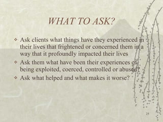 WHAT TO ASK? Ask clients what things have they experienced in their lives that frightened or concerned them in a way that it profoundly impacted their lives Ask them what have been their experiences of being exploited, coerced, controlled or abused? Ask what helped and what makes it worse? 