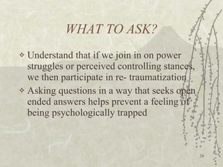 WHAT TO ASK? Understand that if we join in on power struggles or perceived controlling stances, we then participate in re- traumatization Asking questions in a way that seeks open ended answers helps prevent a feeling of being psychologically trapped 