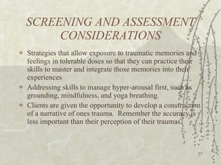 SCREENING AND ASSESSMENT CONSIDERATIONS Strategies that allow exposure to traumatic memories and feelings in tolerable doses so that they can practice their skills to master and integrate those memories into their experiences Addressing skills to manage hyper-arousal first, such as grounding, mindfulness, and yoga breathing.  Clients are given the opportunity to develop a construction of a narrative of ones trauma.  Remember the accuracy is less important than their perception of their traumas. 