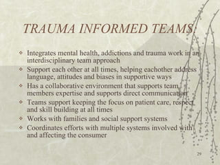 TRAUMA INFORMED TEAMS: Integrates mental health, addictions and trauma work in an interdisciplinary team approach Support each other at all times, helping eachother address language, attitudes and biases in supportive ways Has a collaborative environment that supports team members expertise and supports direct communication Teams support keeping the focus on patient care, respect and skill building at all times Works with families and social support systems Coordinates efforts with multiple systems involved with and affecting the consumer 