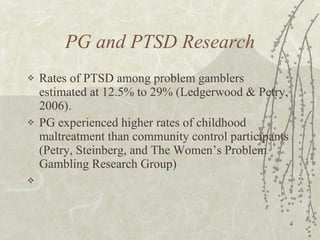 PG and PTSD Research Rates of PTSD among problem gamblers estimated at 12.5% to 29% (Ledgerwood & Petry, 2006). PG experienced higher rates of childhood maltreatment than community control participants (Petry, Steinberg, and The Women’s Problem Gambling Research Group) 