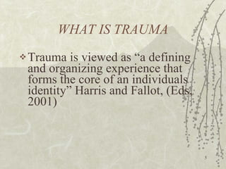 WHAT IS TRAUMA Trauma is viewed as “a defining and organizing experience that forms the core of an individuals identity” Harris and Fallot, (Eds, 2001) 