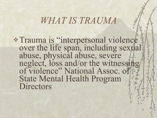 WHAT IS TRAUMA Trauma is “interpersonal violence over the life span, including sexual abuse, physical abuse, severe neglect, loss and/or the witnessing of violence” National Assoc. of State Mental Health Program Directors 