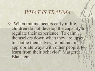 WHAT IS TRAUMA “ When trauma occurs early in life, children do not develop the capacity to regulate their experience. To calm themselves down when they are upset, to soothe themselves, to interact in appropriate ways with other people, to learn from their behavior” Margeret Blaustein 