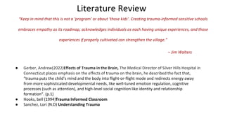 Literature Review
“Keep in mind that this is not a ‘program’ or about ‘those kids’. Creating trauma-informed sensitive schools
embraces empathy as its roadmap, acknowledges individuals as each having unique experiences, and those
experiences if properly cultivated can strengthen the village.”
– Jim Walters
● Gerber, Andrew(2022)Effects of Trauma in the Brain, The Medical Director of Silver Hills Hospital in
Connecticut places emphasis on the effects of trauma on the brain, he described the fact that,
“trauma puts the child’s mind and the body into flight-or-flight mode and redirects energy away
from more sophisticated developmental needs, like well-tuned emotion regulation, cognitive
processes (such as attention), and high-level social cognition like identity and relationship
formation”. (p.1)
● Hooks, bell (1994)Trauma Informed Classroom
● Sanchez, Lori (N.D) Understanding Trauma
 