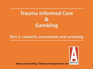 Trauma Informed Care
&
Gambling
Part 1: research, assessment and screening
Abacus Counselling, Training and Supervision Ltd
 