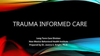 TRAUMA INFORMED CARE
Long Term Care Division
New Mexico Behavioral Health Institute
Prepared by Dr. Jeanne E. Knight, Ph.D.
 