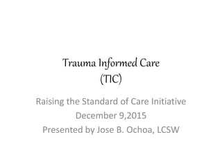 Trauma Informed Care
(TIC)
Raising the Standard of Care Initiative
December 9,2015
Presented by Jose B. Ochoa, LCSW
 