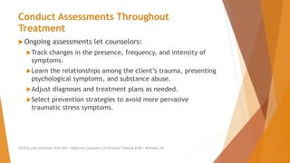 Conduct Assessments Throughout
Treatment
 Ongoing assessments let counselors:
Track changes in the presence, frequency, and intensity of
symptoms.
Learn the relationships among the client’s trauma, presenting
psychological symptoms, and substance abuse.
Adjust diagnoses and treatment plans as needed.
Select prevention strategies to avoid more pervasive
traumatic stress symptoms.
AllCEUs.com Unlimited CEUs $59 | Addiction Counselor Certification Training $149 | Webinars $4
 