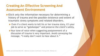 Creating An Effective Screening And
Assessment Environment
 Elicit only the information necessary for determining a
history of trauma and the possible existence and extent of
traumatic stress symptoms and related disorders.
 Even if a client wants to tell his or her trauma story, it’s your
job to serve as “gatekeeper” and preserve the client’s safety.
Your tone of voice when suggesting postponement of a
discussion of trauma is very important. Avoid conveying the
message, “I really don’t want to hear about it.”
AllCEUs.com Unlimited CEUs $59 | Addiction Counselor Certification Training $149 | Webinars $4
 