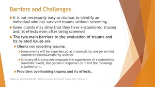 Barriers and Challenges
 It is not necessarily easy or obvious to identify an
individual who has survived trauma without screening.
 Some clients may deny that they have encountered trauma
and its effects even after being screened
 The two main barriers to the evaluation of trauma and
its related issues are
Clients not reporting trauma:
Some events will be experienced as traumatic by one person but
considered nontraumatic by another
A history of trauma encompasses the experience of a potentially
traumatic event, the person’s responses to it and the meanings
attached to it.
Providers overlooking trauma and its effects.
AllCEUs.com Unlimited CEUs $59 | Addiction Counselor Certification Training $149 | Webinars $4
 