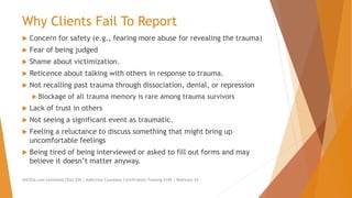 Why Clients Fail To Report
 Concern for safety (e.g., fearing more abuse for revealing the trauma)
 Fear of being judged
 Shame about victimization.
 Reticence about talking with others in response to trauma.
 Not recalling past trauma through dissociation, denial, or repression
 Blockage of all trauma memory is rare among trauma survivors
 Lack of trust in others
 Not seeing a significant event as traumatic.
 Feeling a reluctance to discuss something that might bring up
uncomfortable feelings
 Being tired of being interviewed or asked to fill out forms and may
believe it doesn’t matter anyway.
AllCEUs.com Unlimited CEUs $59 | Addiction Counselor Certification Training $149 | Webinars $4
 