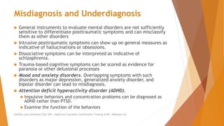Misdiagnosis and Underdiagnosis
 General instruments to evaluate mental disorders are not sufficiently
sensitive to differentiate posttraumatic symptoms and can misclassify
them as other disorders
 Intrusive posttraumatic symptoms can show up on general measures as
indicative of hallucinations or obsessions.
 Dissociative symptoms can be interpreted as indicative of
schizophrenia.
 Trauma-based cognitive symptoms can be scored as evidence for
paranoia or other delusional processes
 Mood and anxiety disorders. Overlapping symptoms with such
disorders as major depression, generalized anxiety disorder, and
bipolar disorder can lead to misdiagnosis.
 Attention deficit hyperactivity disorder (ADHD).
 Impulsive behaviors and concentration problems can be diagnosed as
ADHD rather than PTSD.
 Examine the function of the behaviors
AllCEUs.com Unlimited CEUs $59 | Addiction Counselor Certification Training $149 | Webinars $4
 