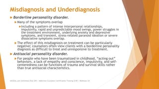 Misdiagnosis and Underdiagnosis
 Borderline personality disorder.
 Many of the symptoms overlap
Including a pattern of intense interpersonal relationships,
impulsivity, rapid and unpredictable mood swings, power struggles in
the treatment environment, underlying anxiety and depressive
symptoms, and transient, stress-related paranoid ideation or severe
dissociative symptoms overlap.
 The effect of this misdiagnosis on treatment can be particularly
negative; counselors often view clients with a borderline personality
diagnosis as difficult to treat and unresponsive to treatment.
 Antisocial personality disorder.
 For people who have been traumatized in childhood, “acting out”
behaviors, a lack of empathy and conscience, impulsivity, and self-
centeredness can be functions of trauma and survival skills rather
than true antisocial characteristics.
AllCEUs.com Unlimited CEUs $59 | Addiction Counselor Certification Training $149 | Webinars $4
 