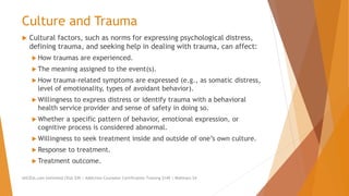 Culture and Trauma
 Cultural factors, such as norms for expressing psychological distress,
defining trauma, and seeking help in dealing with trauma, can affect:
 How traumas are experienced.
 The meaning assigned to the event(s).
 How trauma-related symptoms are expressed (e.g., as somatic distress,
level of emotionality, types of avoidant behavior).
 Willingness to express distress or identify trauma with a behavioral
health service provider and sense of safety in doing so.
 Whether a specific pattern of behavior, emotional expression, or
cognitive process is considered abnormal.
 Willingness to seek treatment inside and outside of one’s own culture.
 Response to treatment.
 Treatment outcome.
AllCEUs.com Unlimited CEUs $59 | Addiction Counselor Certification Training $149 | Webinars $4
 