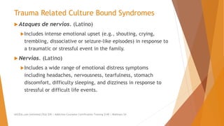 Trauma Related Culture Bound Syndromes
 Ataques de nervios. (Latino)
Includes intense emotional upset (e.g., shouting, crying,
trembling, dissociative or seizure-like episodes) in response to
a traumatic or stressful event in the family.
 Nervios. (Latino)
Includes a wide range of emotional distress symptoms
including headaches, nervousness, tearfulness, stomach
discomfort, difficulty sleeping, and dizziness in response to
stressful or difficult life events.
AllCEUs.com Unlimited CEUs $59 | Addiction Counselor Certification Training $149 | Webinars $4
 