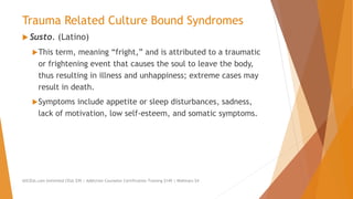 Trauma Related Culture Bound Syndromes
 Susto. (Latino)
This term, meaning “fright,” and is attributed to a traumatic
or frightening event that causes the soul to leave the body,
thus resulting in illness and unhappiness; extreme cases may
result in death.
Symptoms include appetite or sleep disturbances, sadness,
lack of motivation, low self-esteem, and somatic symptoms.
AllCEUs.com Unlimited CEUs $59 | Addiction Counselor Certification Training $149 | Webinars $4
 