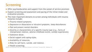 Screening
 Offer psychoeducation and support from the outset of service provision
 Explain screening and assessment and pacing of the initial intake and
evaluation process.
 The most important domains to screen among individuals with trauma
histories include:
 Trauma-related symptoms.
 Depressive or dissociative or intrusive symptoms, sleep disturbances
 Past and present mental disorders
 Severity or characteristics of a specific trauma type (e.g., forms of
interpersonal violence, adverse childhood events, combat experiences).
 Substance abuse.
 Social support and coping styles.
 Availability of resources.
 Risks for self-harm, suicide, and violence.
 Health screenings.
AllCEUs.com Unlimited CEUs $59 | Addiction Counselor Certification Training $149 | Webinars $4
 