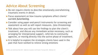 Advice About Screening
 Do not require clients to describe emotionally overwhelming
traumatic events in detail.
 Focus assessment on how trauma symptoms affect clients’
current functioning.
 Consider using paper-and-pencil instruments for screening and
assessment as well as self-report measures. (less threatening)
 Talk about how you will use the findings to plan the client’s
treatment, and discuss any immediate action necessary, such as
arranging for interpersonal support, referrals to community
agencies, or moving directly into the active phase of treatment.
 It is helpful to explore the strategies clients have used in the
past that have worked to relieve strong emotions
AllCEUs.com Unlimited CEUs $59 | Addiction Counselor Certification Training $149 | Webinars $4
 