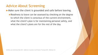 Advice About Screening
 Make sure the client is grounded and safe before leaving.
Readiness to leave can be assessed by checking on the degree
to which the client is conscious of the current environment,
what the client’s plan is for maintaining personal safety, and
what the client’s plans are for the rest of the day.
AllCEUs.com Unlimited CEUs $59 | Addiction Counselor Certification Training $149 | Webinars $4
 