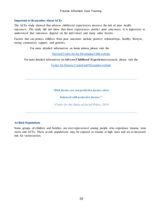Trauma Informed Care Training
10
Important to Remember About ACEs
The ACEs study showed that adverse childhood experiences increase the risk of poor health
outcomes. The study did not show that these experiences predict poor outcomes. It is important to
understand that outcomes depend on the individual and many other factors.
Factors that can protect children from poor outcomes include positive relationships, healthy lifestyle,
strong community support, and genetics.
For more detailed information on toxic stress, please visit the
Harvard Center for the Developing Child website.
For more detailed information on Adverse Childhood Experiences research, please visit the
Center for Disease Control and Prevention website.
“Risk factors are not predictive factors when
balanced with protective factors.”
- Center for the Study of Social Policy, 2019
At-Risk Populations
Some groups of children and families are over-represented among people who experience trauma, toxic
stress and ACEs. These at-risk populations may be exposed to trauma at high rates and are at increased
risk for victimization.
 